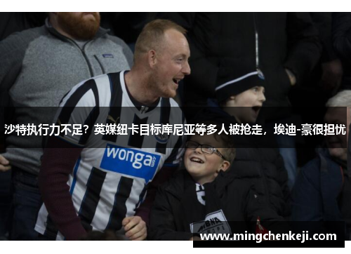 沙特执行力不足？英媒纽卡目标库尼亚等多人被抢走，埃迪-豪很担忧